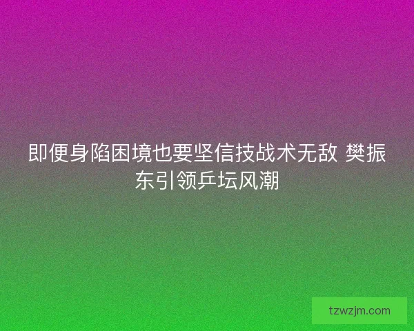 即便身陷困境也要坚信技战术无敌 樊振东引领乒坛风潮