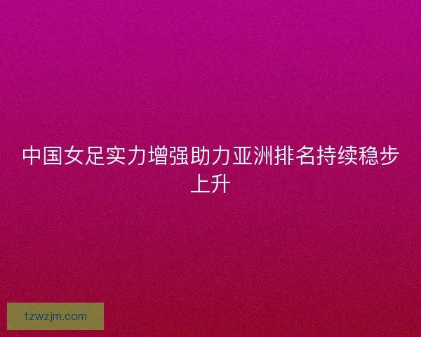 中国女足实力增强助力亚洲排名持续稳步上升